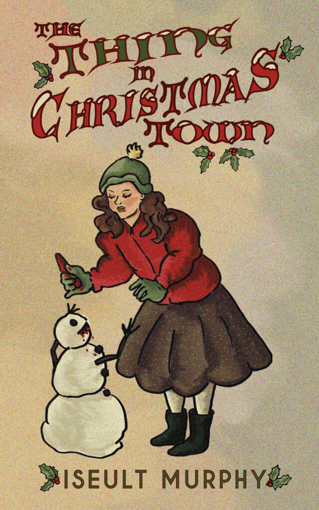 In an illustration against a faded beige background, like an old-fashioned holiday card, a woman in a skirt, warm jacket, hat, gloves and boots feeds a piece of bloody meat to a snowman. The snowman has blood around its mouth and its stick arms are raised eagerly towards the woman. There’s red and green text at the top in ornate letters with snow on top of them and surrounded by holly berries and leaves. The Thing in Christmas Town (title). Plain text surrounded by holly leaves at the bottom of the image gives the author’s name as Iseult Murphy.